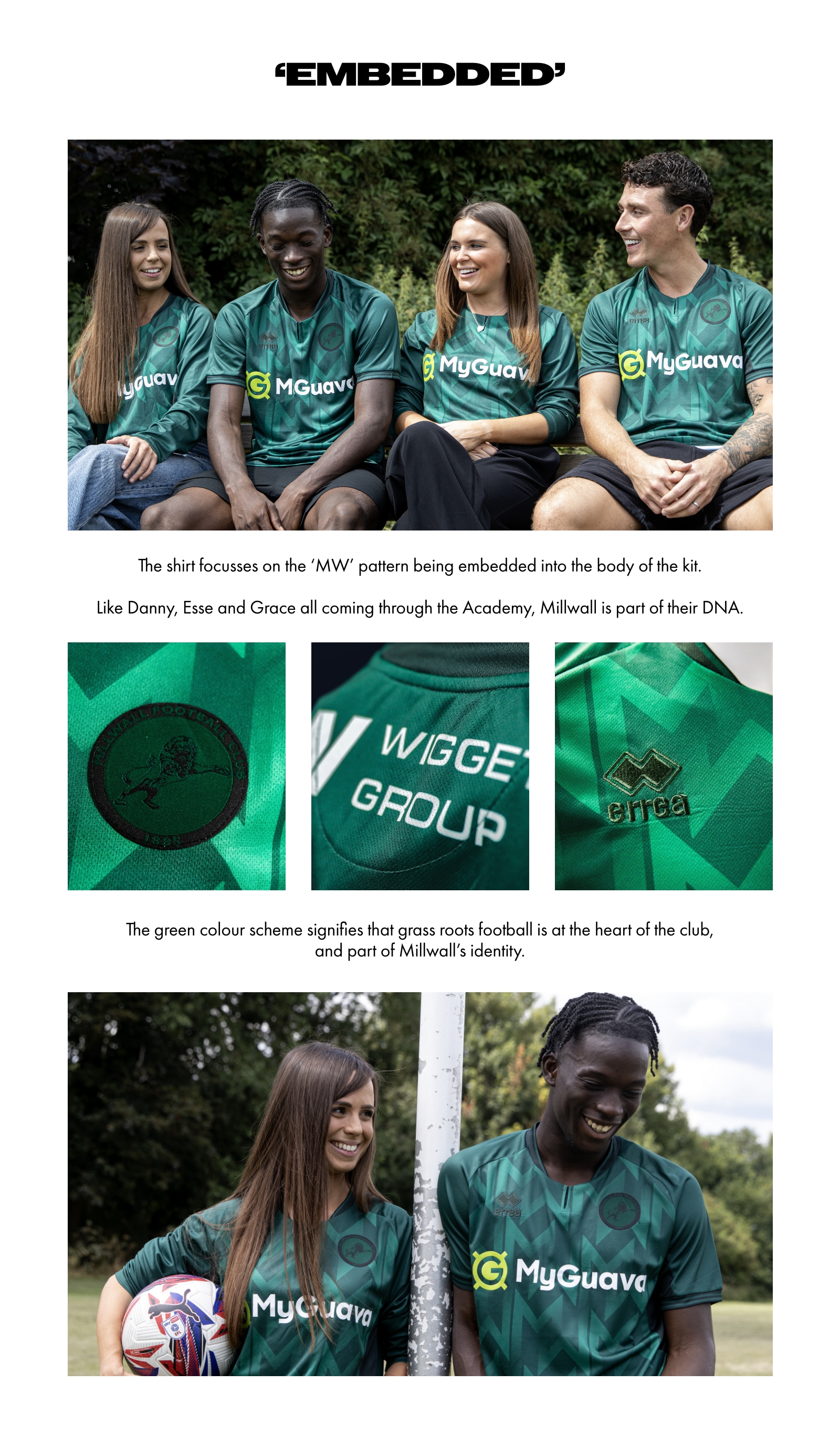 ‘Embedded’. The shirt focusses on the ‘MW’ pattern being embedded into the body of the kit. Like Danny, Esse and Grace all coming through the Academy, Millwall is part of their DNA. The green colour scheme signifies that grass roots football is at the heart of the club, and part of Millwall’s identity.