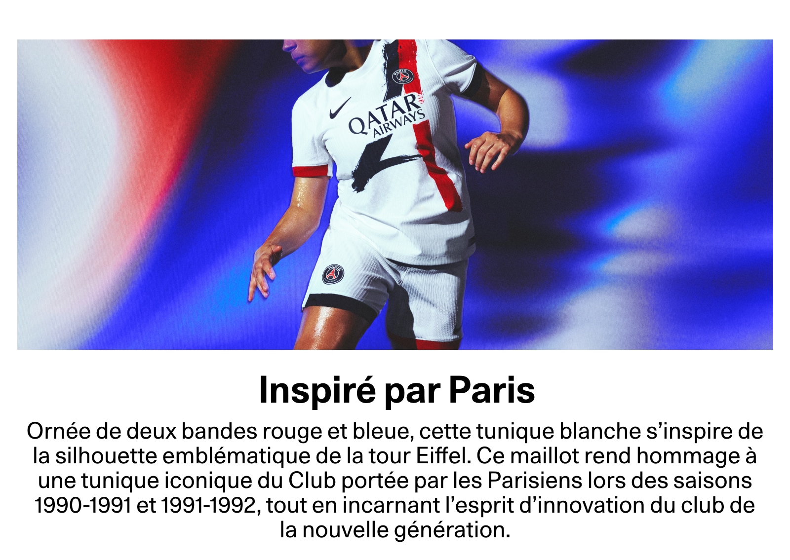 Inspiré par Paris. Ornée de deux bandes rouge et bleue, cette tunique blanche s’inspire de la silhouette emblématique de la tour Eiffel. Ce maillot rend hommage à une tunique iconique du Club portée par les Parisiens lors des saisons 1990-1991 et 1991-1992, tout en incarnant l'esprit d’innovation du club de la nouvelle génération.