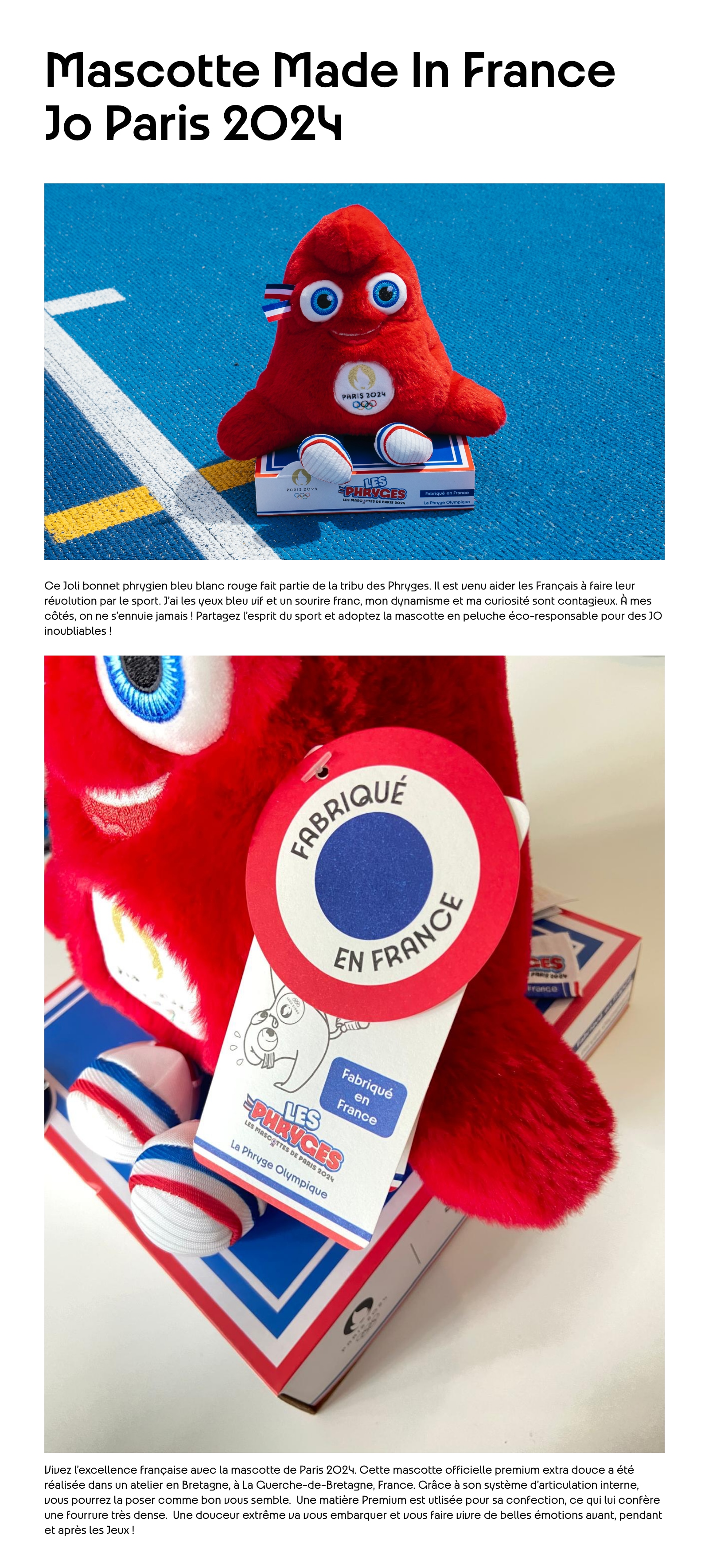 Mascotte Made In France JO Paris 2024. Ce Joli bonnet phrygien bleu blanc rouge fait partie de la tribu des Phryges. Il est venu aider les Français à faire leur révolution par le sport. J'ai les yeux bleu vif et un sourire franc, mon dynamisme et ma curiosité sont contagieux. À mes côtés, on ne s'ennuie jamais ! Partagez l'esprit du sport et adoptez la mascotte en peluche éco-responsable pour des JO inoubliables ! Vivez l’excellence française avec la mascotte de Paris 2024. Cette mascotte officielle premium extra douce a été réalisée dans un atelier en Bretagne, à La Guerche-de-Bretagne, France. Grâce à son système d'articulation interne, vous pourrez la poser comme bon vous semble.  Une matière Premium est utlisée pour sa confection, ce qui lui confère une fourrure très dense.  Une douceur extrême va vous embarquer et vous faire vivre de belles émotions avant, pendant et après les Jeux !