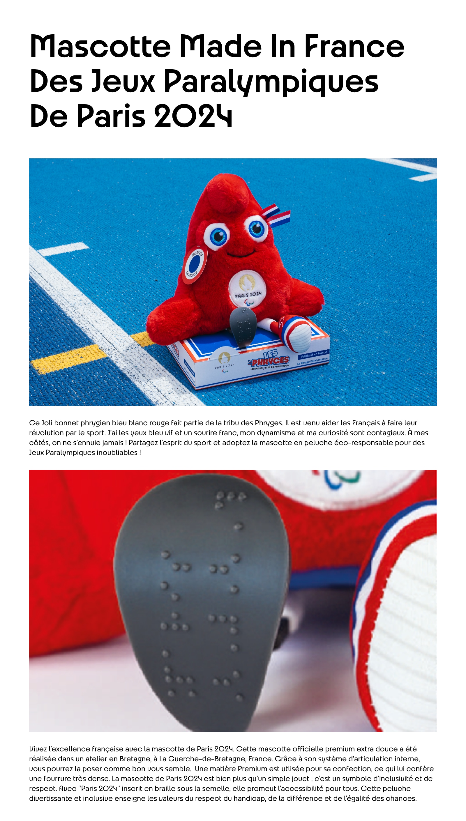 Mascotte Made In France des Jeux Paralympiques de Paris 2024. Ce Joli bonnet phrygien bleu blanc rouge fait partie de la tribu des Phryges. Il est venu aider les Français à faire leur révolution par le sport. J'ai les yeux bleu vif et un sourire franc, mon dynamisme et ma curiosité sont contagieux. À mes côtés, on ne s'ennuie jamais ! Partagez l'esprit du sport et adoptez la mascotte en peluche éco-responsable pour des Jeux Paralympiques inoubliables ! Vivez l’excellence française avec la mascotte de Paris 2024. Cette mascotte officielle premium extra douce a été réalisée dans un atelier en Bretagne, à La Guerche-de-Bretagne, France. Grâce à son système d'articulation interne, vous pourrez la poser comme bon vous semble.  Une matière Premium est utlisée pour sa confection, ce qui lui confère une fourrure très dense.  La mascotte de Paris 2024 est bien plus qu'un simple jouet ; c’est un symbole d’inclusivité et de respect. Avec Paris 2024 inscrit en braille sous la semelle, elle promeut l’accessibilité pour tous. Cette peluche divertissante et inclusive enseigne les valeurs du respect du handicap, de la différence et de l’égalité des chances.