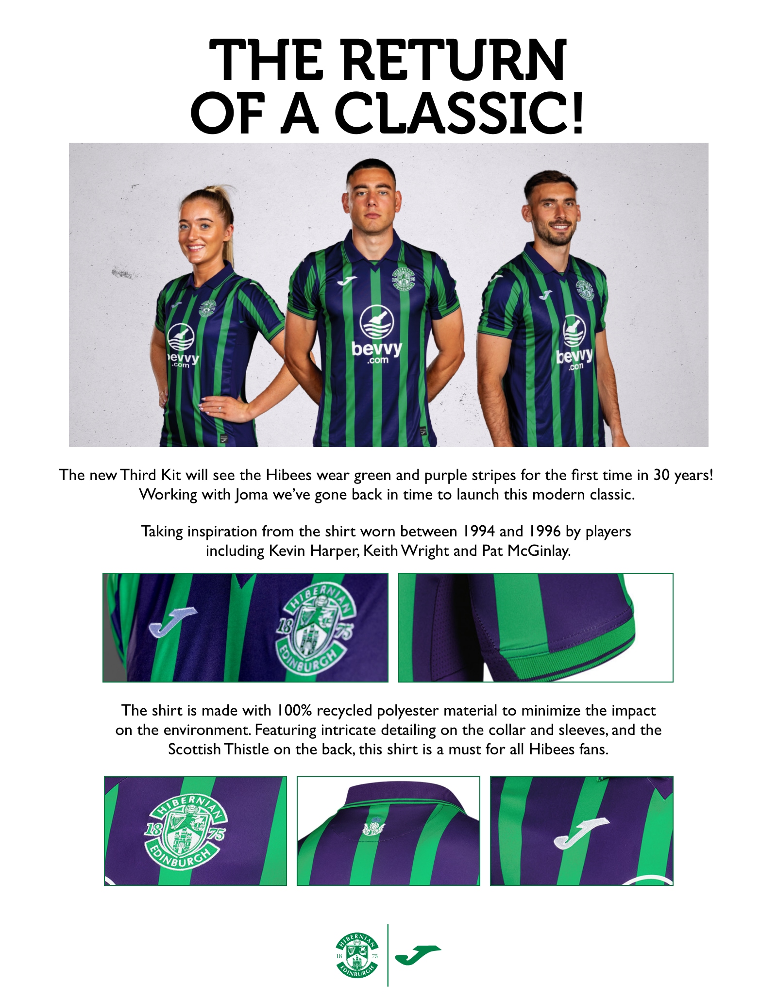 The return of a classic! The new Third Kit will see the Hibees wear green and purple stripes for the first time in 30 years! Working with Joma we’ve gone back in time to launch this modern classic. Taking inspiration from the shirt worn between 1994 and 1996 by players including Kevin Harper, Keith Wright and Pat McGinlay. With intricate detailing on the collar and sleeves, and the Scottish Thistle on the back. The shirt is made with 100% recycled polyester material to minimize the impact on the environment. Featuring intricate detailing on the collar and sleeves, and the Scottish Thistle on the back, this shirt is a must for all Hibees fans.