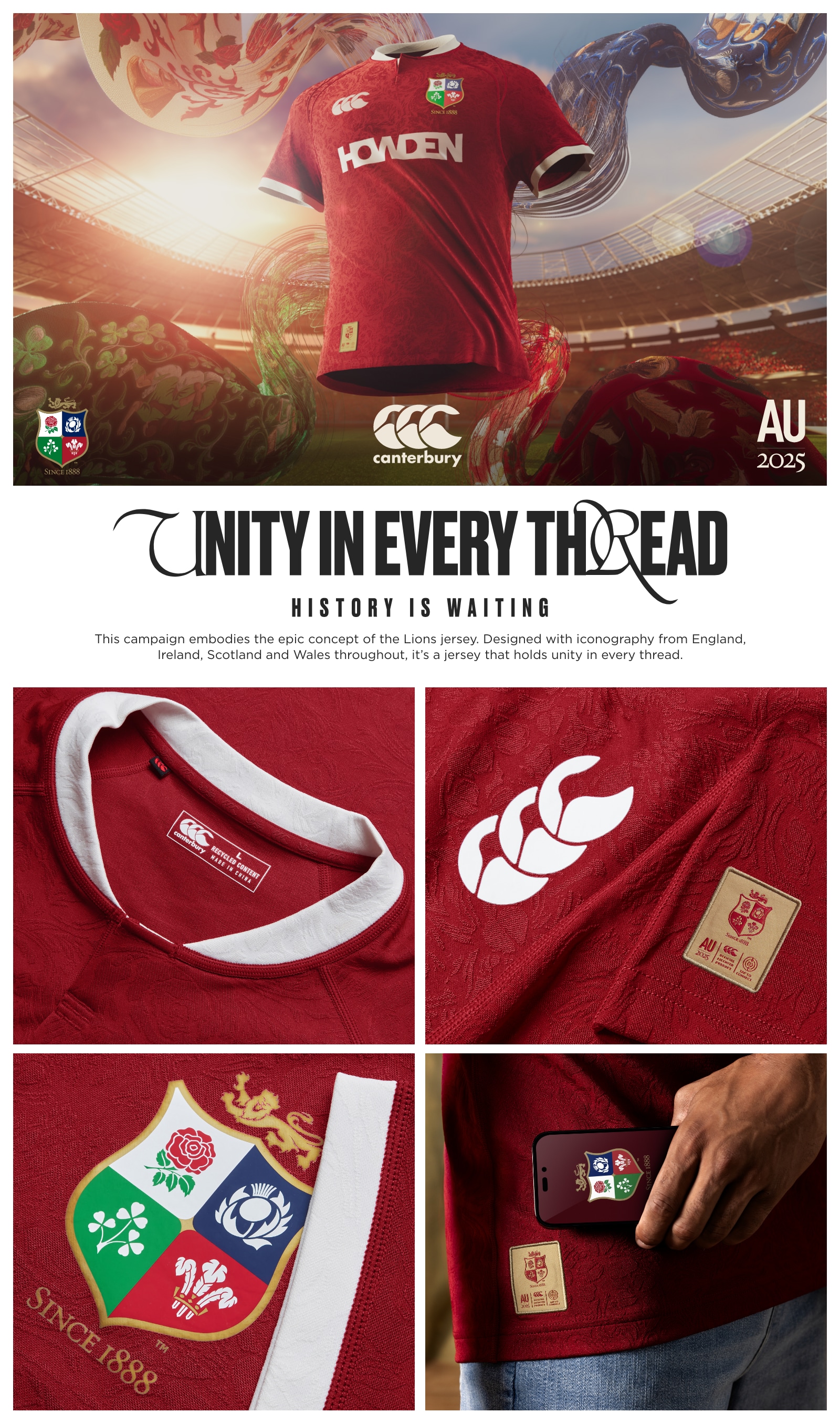 UNITY IN EVERY THREAD HISTORY IS WAITING. This campaign embodies the epic concept of the Lions jersey. Designed with iconography from England, Ireland, Scotland and Wales throughout, it’s a jersey that holds unity in every thread. FABRICS. It is essential that in every execution we strive to achieve as much parity between the different fabrics as possible, so that we do not make some more prominent than others unless absolutely necessary. In some instances it is not possible to be completely equal, but it is essential that this parity is at the heart of every execution.