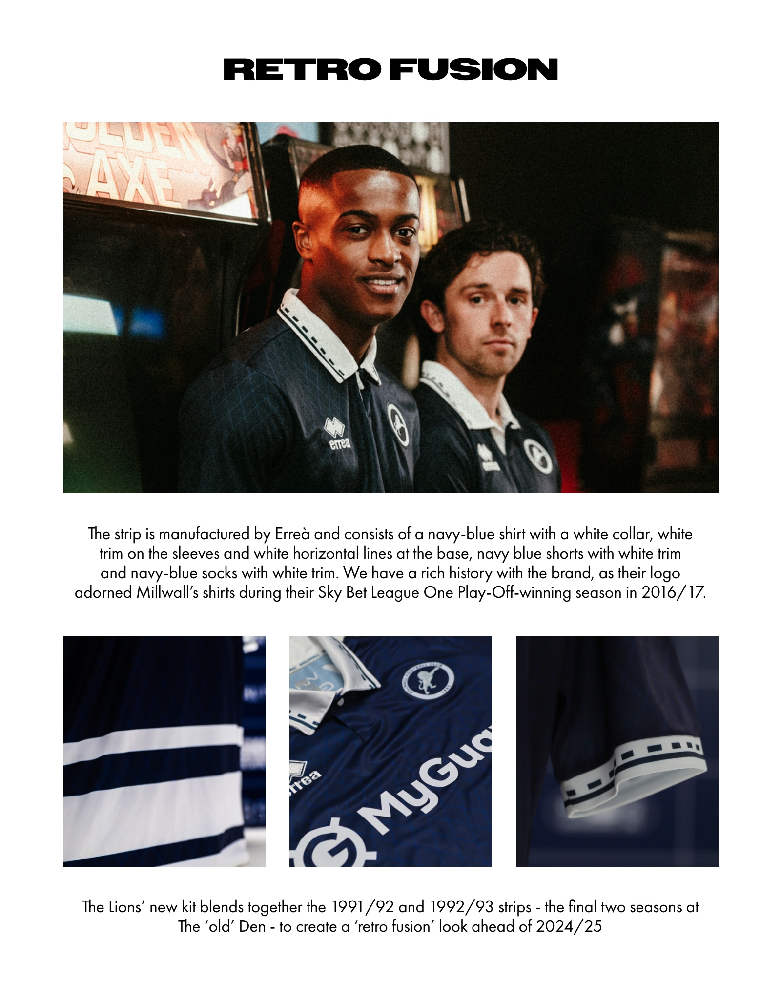 Retro Fusion. The strip is manufactured by Erreà and consists of a navy-blue shirt with a white collar, white trim on the sleeves and white horizontal lines at the base, navy blue shorts with white trim and navy-blue socks with white trim. We have a rich history with the brand, as their logo adorned Millwall's shirts during their Sky Bet League One Play-Off-winning season in 2016/17. The Lions' new kit blends together the 1991/92 and 1992/93 strips - the final two seasons at The 'old' Den - to create a 'retro fusion' look ahead of 2024/25.