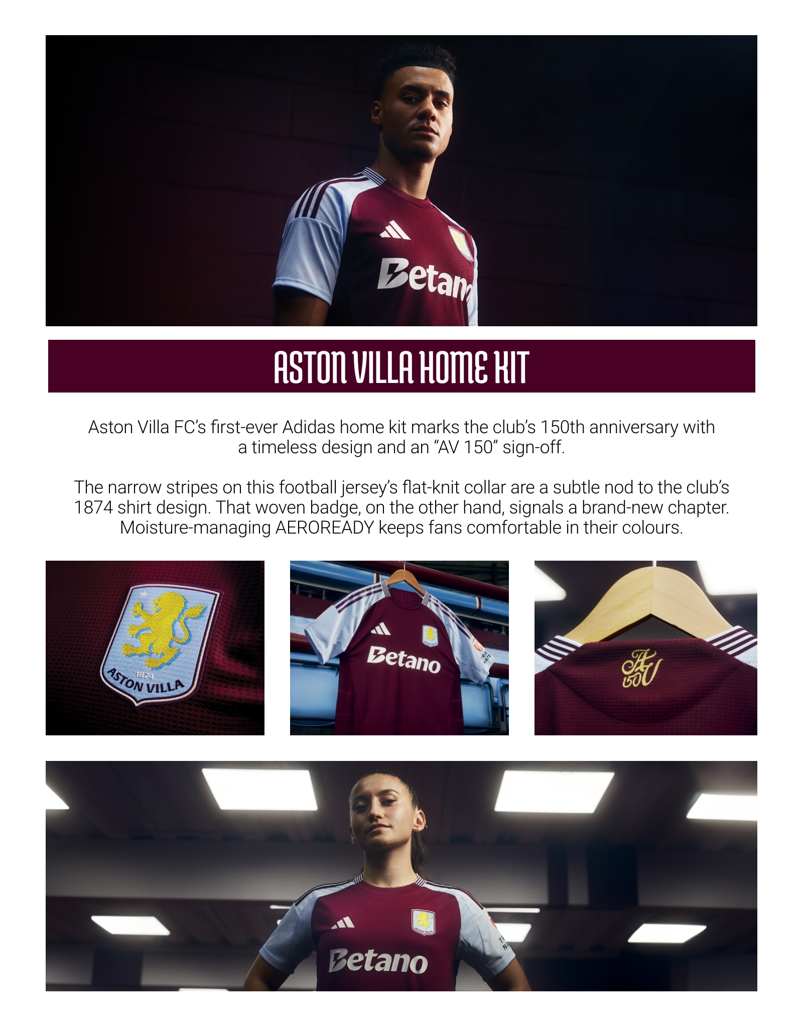 Aston Villa Home Kit. Aston Villa FC's first-ever adidas home kit marks the club's 150th anniversary with a timeless design and an AV 150 sign-off. The narrow stripes on this football jersey's flat-knit collar are a subtle nod to the club's 1874 shirt design. That woven badge, on the other hand, signals a brand-new chapter. Moisture-managing AEROREADY keeps fans comfortable in their colours.