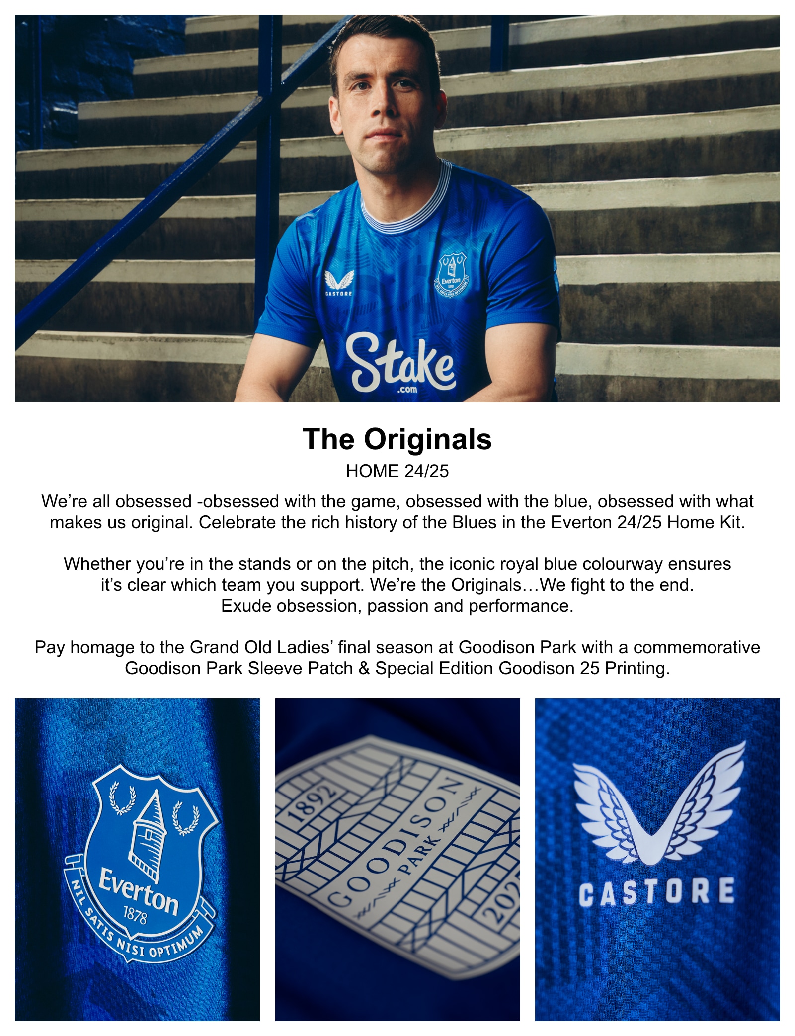 We’re all obsessed-obsessed with the game, obsessed with the blue, obsessed with what makes us original. Celebrate the rich history of the Blues in the Everton 24/25 Home Kit. Whether you’re in the stands or on the pitch, the iconic royal blue colourway ensures its clear which team you support. We’re the Originals…We fight to the end. Exude obsession, passion and performance. Pay homage to the Grand Old Ladies' final season at Goodison Park with a commemorative Goodison Park Sleeve Patch & Special Edition Goodison 25 Printing.