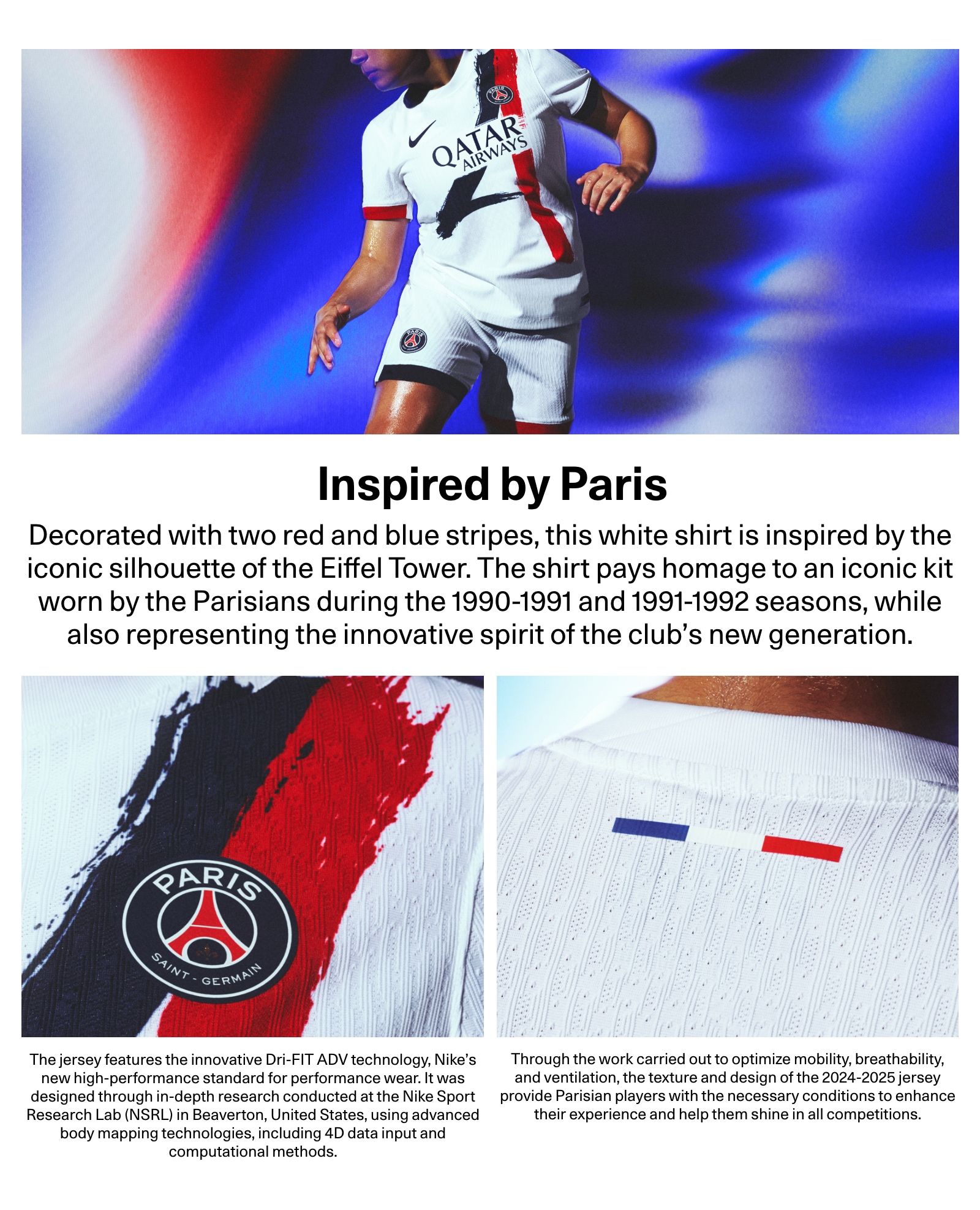 Inspired by Paris. Decorated with two red and blue stripes, this white shirt is inspired by the iconic silhouette of the Eiffel Tower. The shirt pays homage to an iconic kit worn by the Parisians during the 1990-1991 and 1991-1992 seasons, while also representing the innovative spirit of the club's new generation. The jersey features the innovative Dri-FIT ADV technology, Nike's new high-performance standard for performance wear. It was designed through in-depth research conducted at the Nike Sport Research Lab (NSRL) in Beaverton, United States, using advanced body mapping technologies, including 4D data input and computational methods. Through the work carried out to optimize mobility, breathability, and ventilation, the texture and design of the 2024-2025 jersey provide Parisian players with the necessary conditions to enhance their experience and help them shine in all competitions.