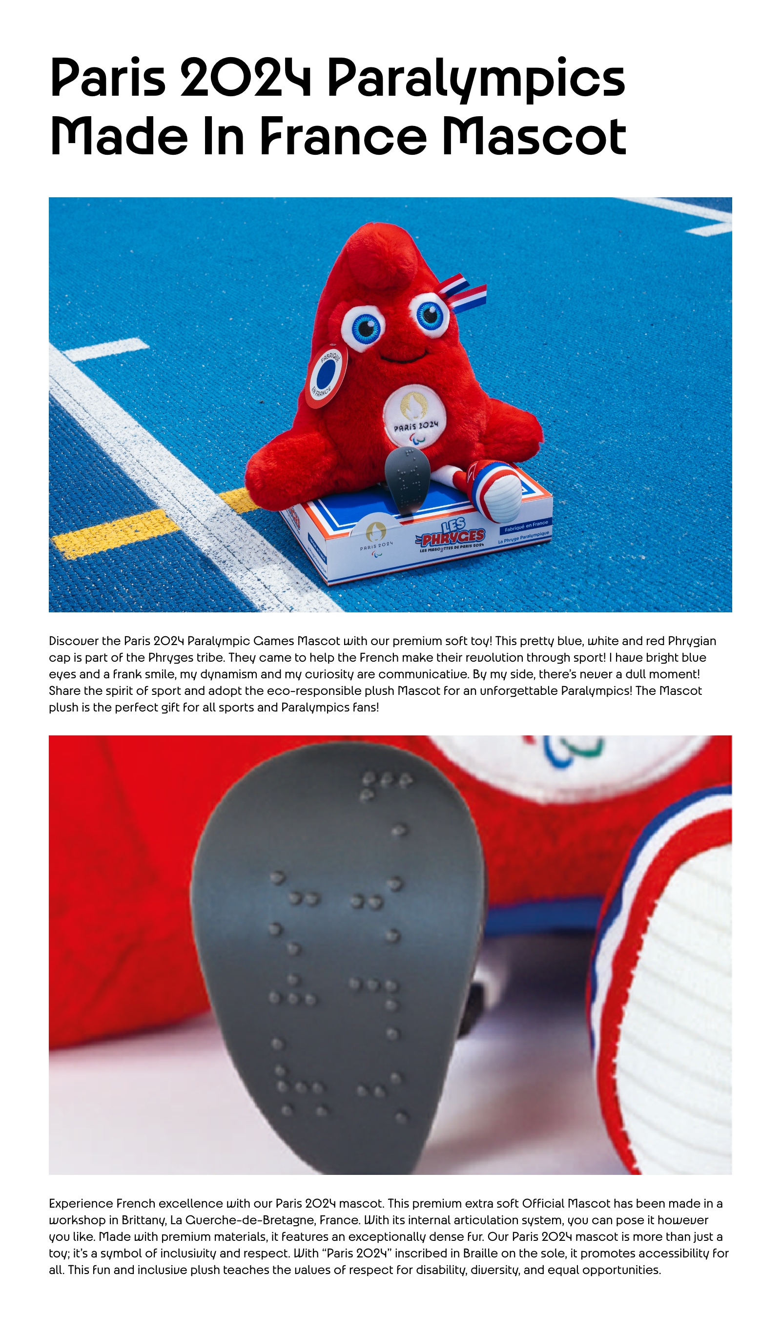 Paris 2024 Paralympics Made In France Mascot. Discover the Paris 2024 Paralympic Games Mascot with our premium soft toy! This pretty blue, white and red Phrygian cap is part of the Phryges tribe. They came to help the French make their revolution through sport! I have bright blue eyes and a frank smile, my dynamism and my curiosity are communicative. By my side, there's never a dull moment! Share the spirit of sport and adopt the eco-responsible plush Mascot for an unforgettable Paralympics! The Mascot plush is the perfect gift for all sports and Paralympics fans! Experience French excellence with our Paris 2024 mascot. This premium extra soft Official Mascot has been made in a workshop in Brittany, La Guerche-de-Bretagne, France. With its internal articulation system, you can pose it however you like. Made with premium materials, it features an exceptionally dense fur. Our Paris 2024 mascot is more than just a toy; it’s a symbol of inclusivity and respect. With Paris 2024 inscribed in Braille on the sole, it promotes accessibility for all. This fun and inclusive plush teaches the values of respect for disability, diversity, and equal opportunities.