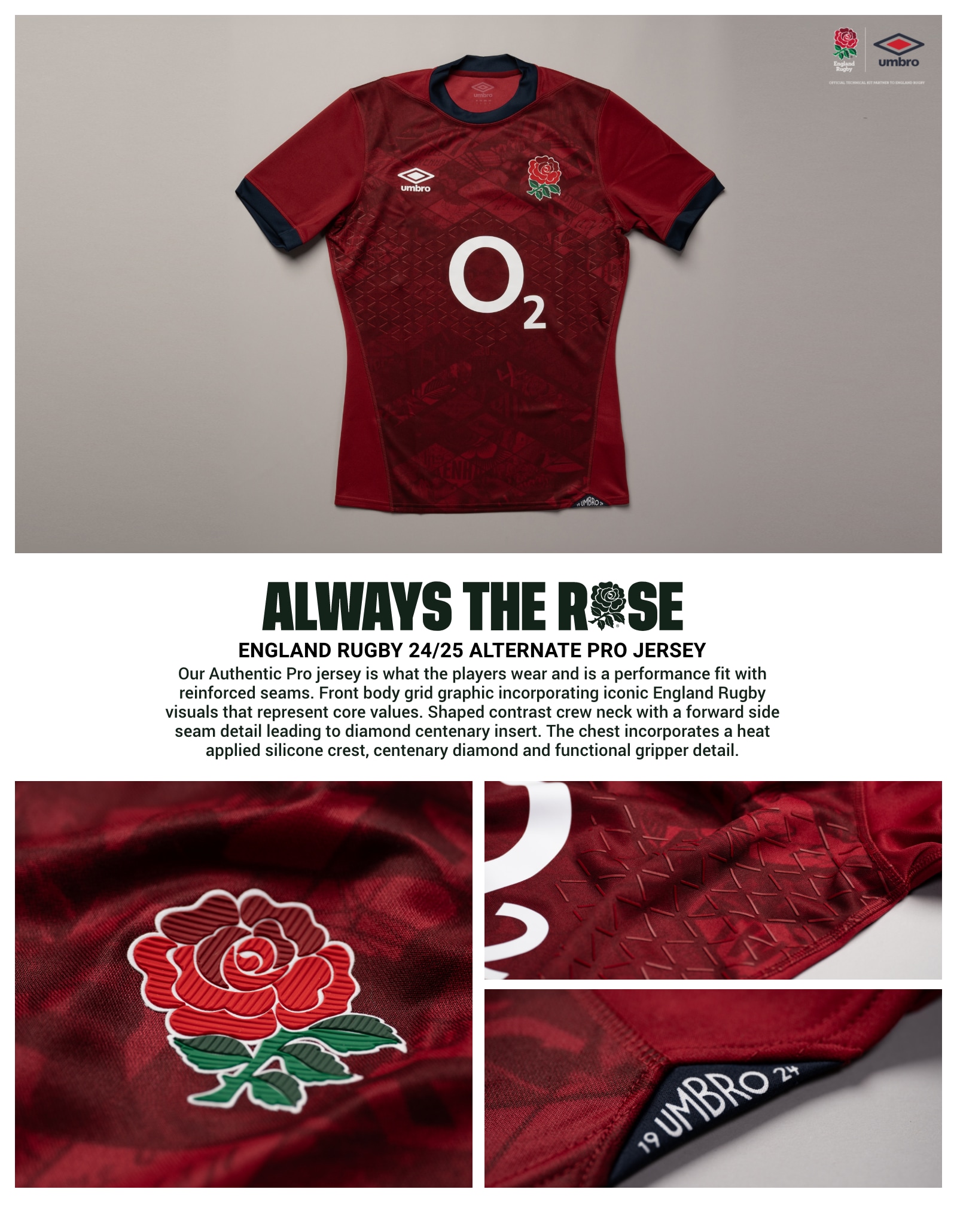 Home Kit Pro. Always the Rose. England Rugby 24/25 Alternate Pro Jersey. Our Authentic Pro jersey is what the players wear and is a performance fit with reinforced seams. Front body grid graphic incorporating iconic England Rugby visuals that represent core values. Shaped contrast crew neck with a forward side seam detail leading to diamond centenary insert. The chest incorporates a heat applied silicone crest, centenary diamond and functional gripper detail.