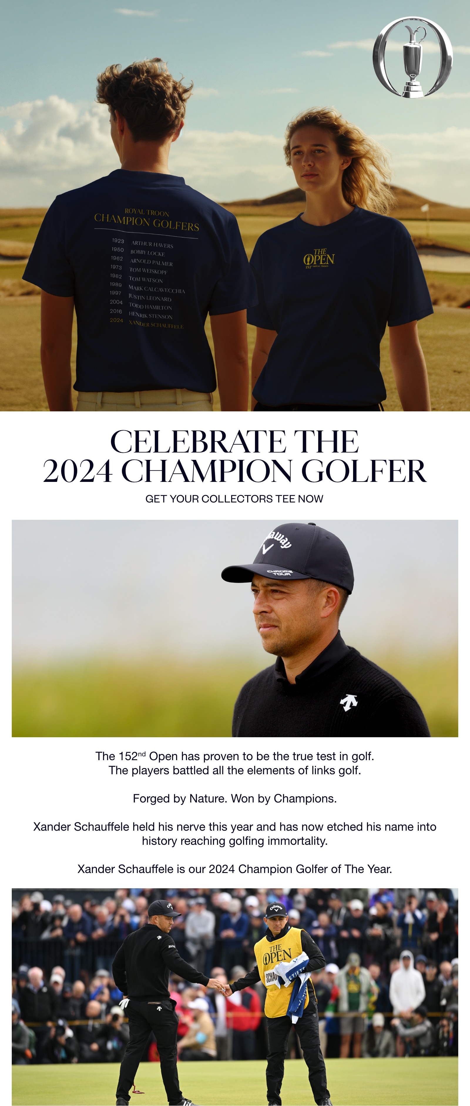 CELEBRATE THE 2024 CHAMPION GOLFER. GET YOUR COLLECTORS TEE NOW. 152nd Open has proven to be the true test in golf. The players battled all elements of links golf. Forged by Nature. Won by Champions. Xander Schauffele held his nerve this year and has now etched his name into history reaching golf immortality. Xander Schauffele is our 2024 Champion Golfer of The Year!