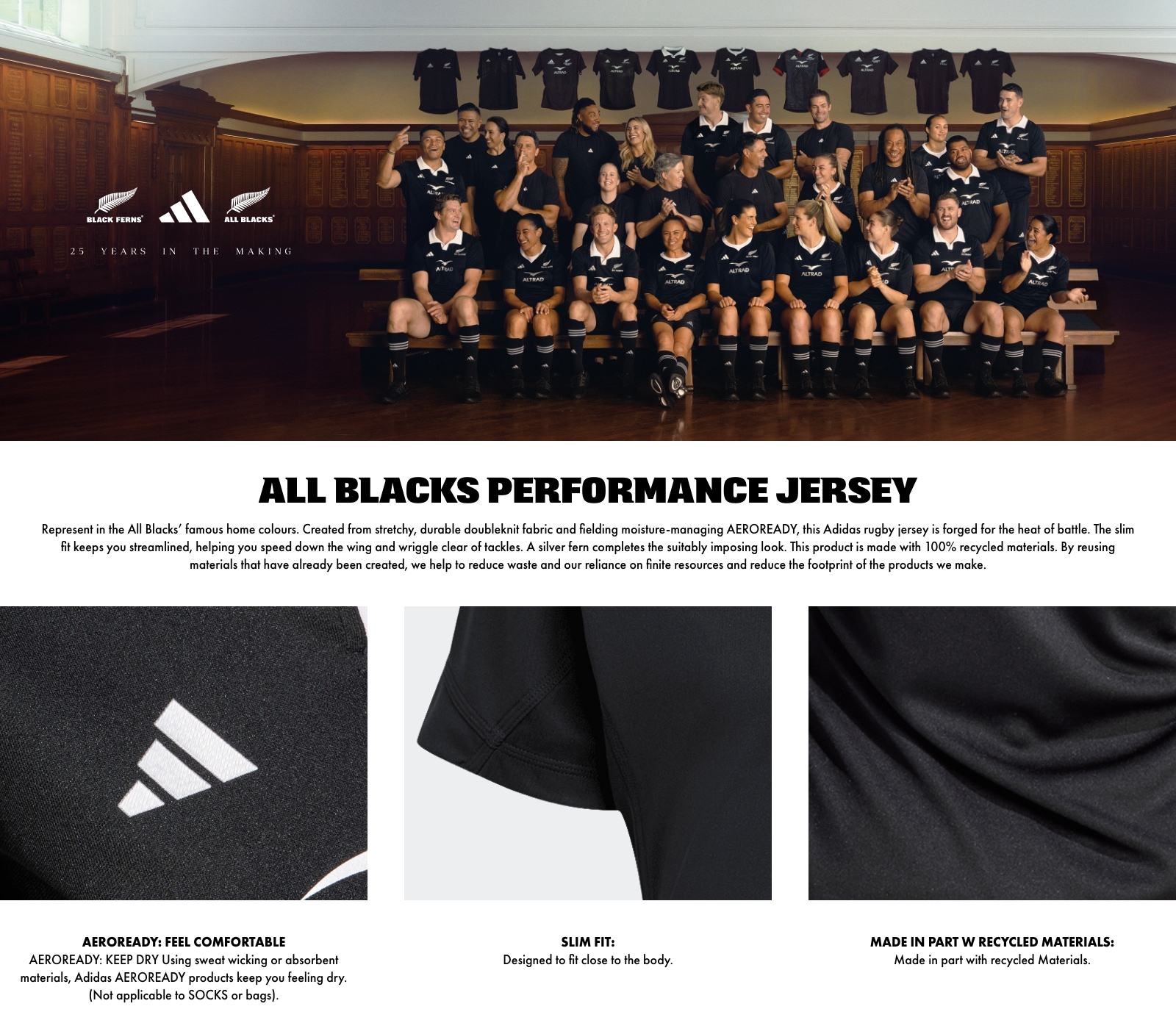 ALL BLACKS PERFORMANCE JERSEY. Represent in the All Blacks' famous home colours. Created from stretchy, durable doubleknit fabric and fielding moisture-managing AEROREADY, this Adidas rugby jersey is forged for the heat of battle. The slim fit keeps you streamlined, helping you speed down the wing and wriggle clear of tackles. A silver fern completes the suitably imposing look. This product is made with 100% recycled materials. By reusing materials that have already been created, we help to reduce waste and our reliance on finite resources and reduce the footprint of the products we make. AEROREADY: FEEL COMFORTABLE. AEROREADY: KEEP DRY Using sweat wicking or absorbent materials, Adidas AEROREADY products keep you feeling dry. (Not applicable to SOCKS or bags). SLIM FIT: Designed to fit close to the body. MADE IN PART W RECYCLED MATERIALS: Made in part with recycled Materials.