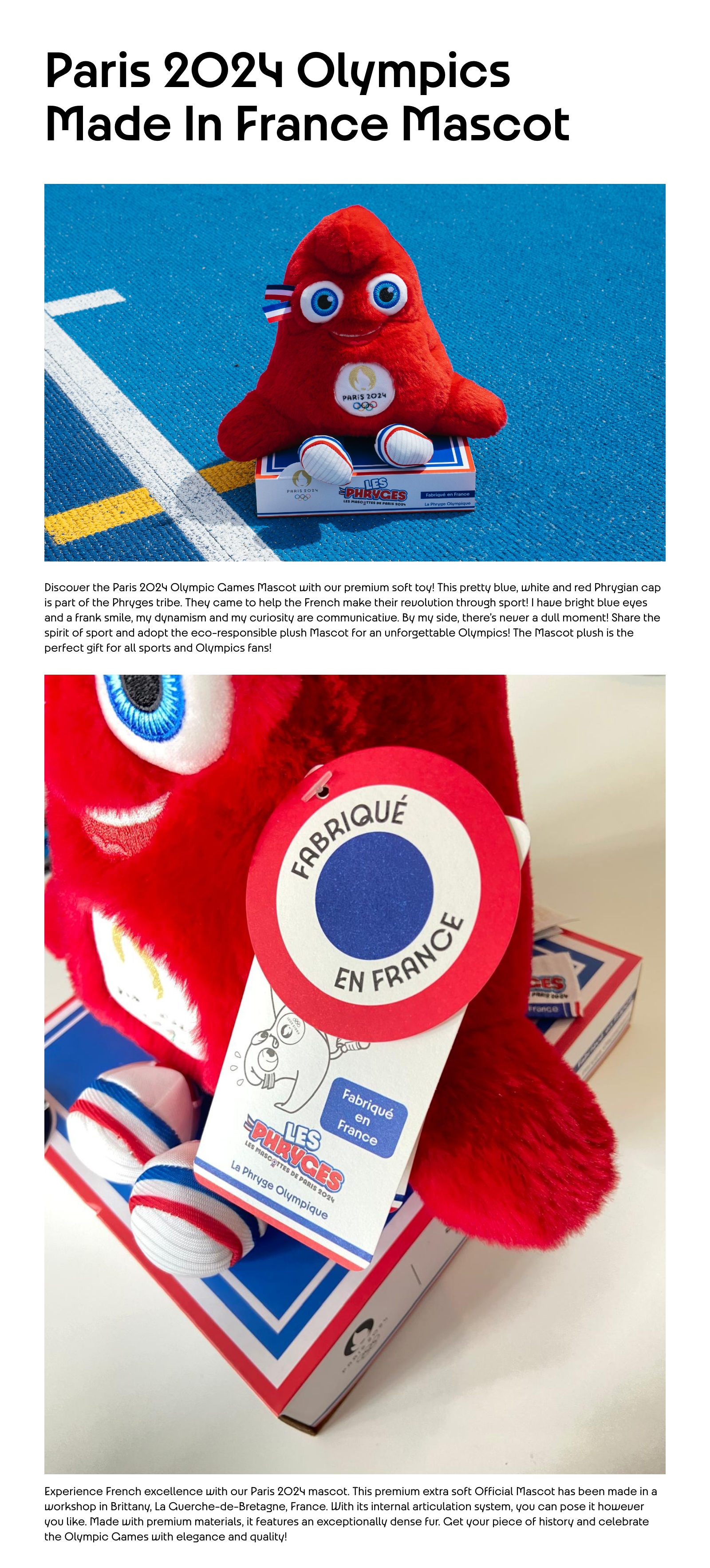 Paris 2024 Olympics Made In France Mascot. Discover the Paris 2024 Olympic Games Mascot with our premium soft toy! This pretty blue, white and red Phrygian cap is part of the Phryges tribe. They came to help the French make their revolution through sport! I have bright blue eyes and a frank smile, my dynamism and my curiosity are communicative. By my side, there's never a dull moment! Share the spirit of sport and adopt the eco-responsible plush Mascot for an unforgettable Olympics! The Mascot plush is the perfect gift for all sports and Olympics fans! Experience French excellence with our Paris 2024 mascot. This premium extra soft Official Mascot has been made in a workshop in Brittany, La Guerche-de-Bretagne, France. With its internal articulation system, you can pose it however you like. Made with premium materials, it features an exceptionally dense fur. Get your piece of history and celebrate the Olympic Games with elegance and quality!